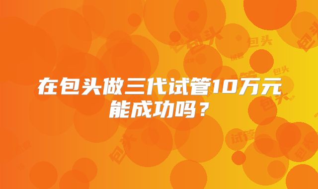 在包头做三代试管10万元能成功吗？