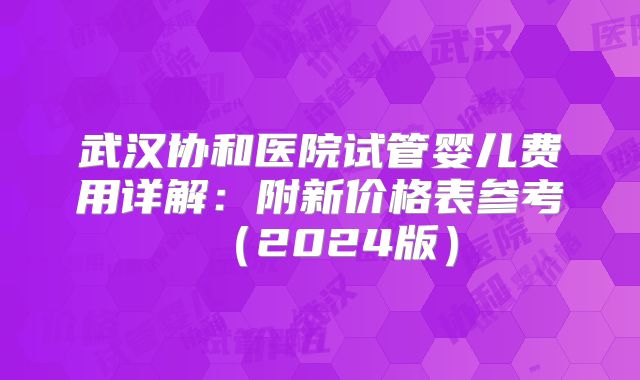 武汉协和医院试管婴儿费用详解：附新价格表参考（2024版）