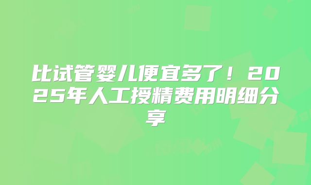 比试管婴儿便宜多了！2025年人工授精费用明细分享