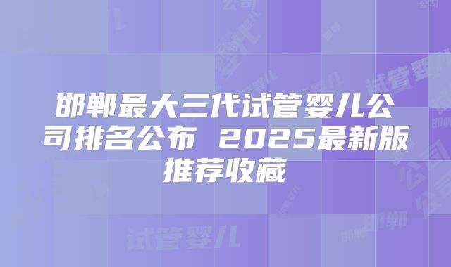 邯郸最大三代试管婴儿公司排名公布 2025最新版推荐收藏