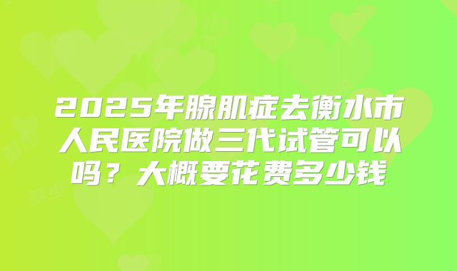 2025年腺肌症去衡水市人民医院做三代试管可以吗?大概要花费多少钱