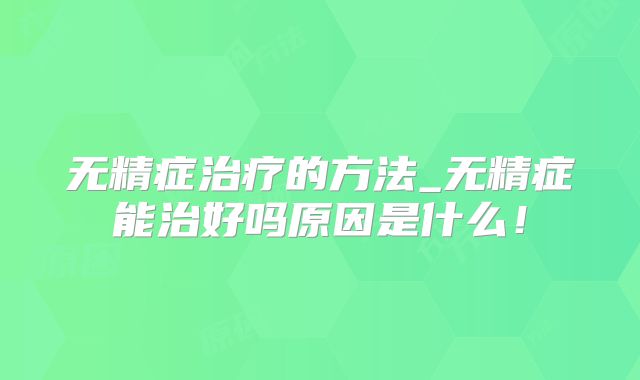 无精症治疗的方法_无精症能治好吗原因是什么！