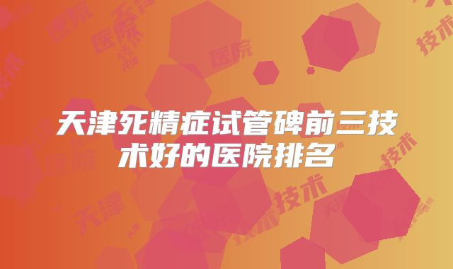 天津死精症试管碑前三技术好的医院排名