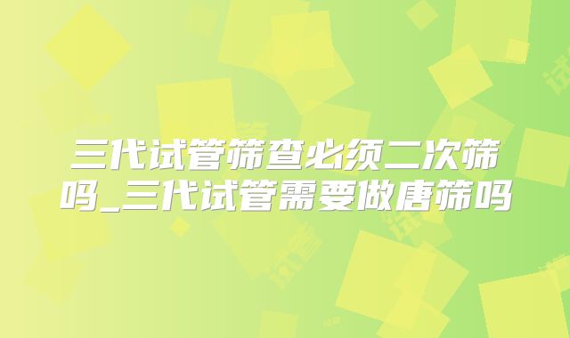 三代试管筛查必须二次筛吗_三代试管需要做唐筛吗