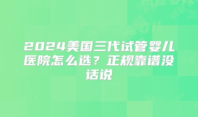 2024美国三代试管婴儿医院怎么选？正规靠谱没话说