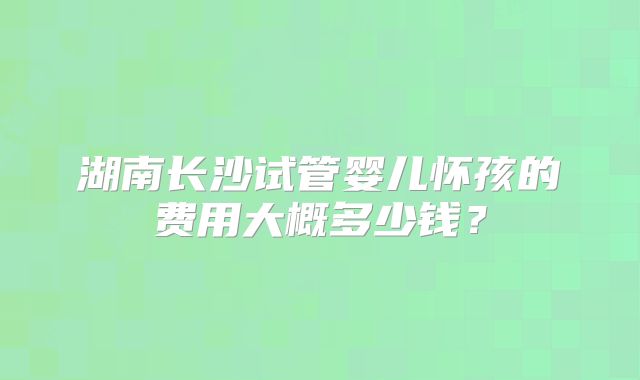 湖南长沙试管婴儿怀孩的费用大概多少钱？