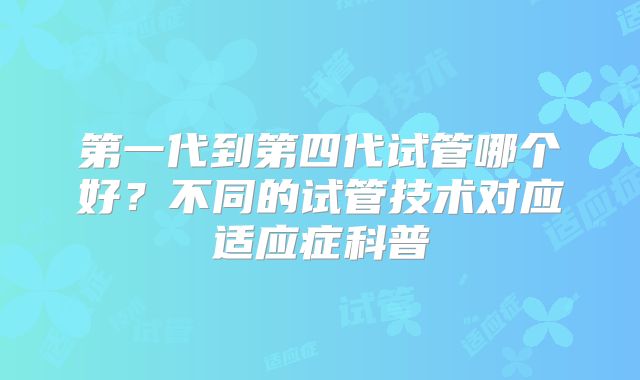 第一代到第四代试管哪个好？不同的试管技术对应适应症科普