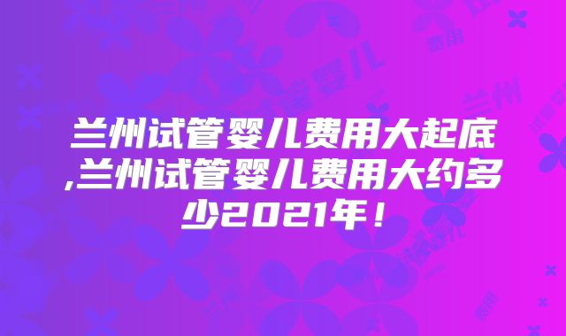 兰州试管婴儿费用大起底,兰州试管婴儿费用大约多少2021年!
