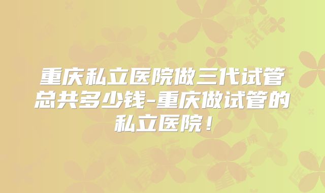 重庆私立医院做三代试管总共多少钱-重庆做试管的私立医院!