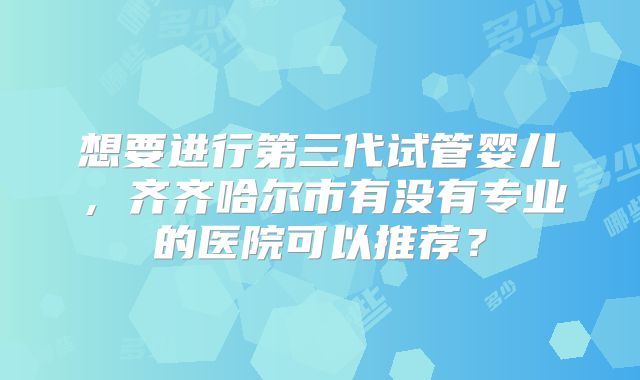 想要进行第三代试管婴儿,齐齐哈尔市有没有专业的医院可以推荐?