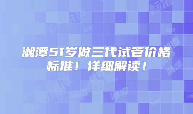 湘潭51岁做三代试管价格标准！详细解读！