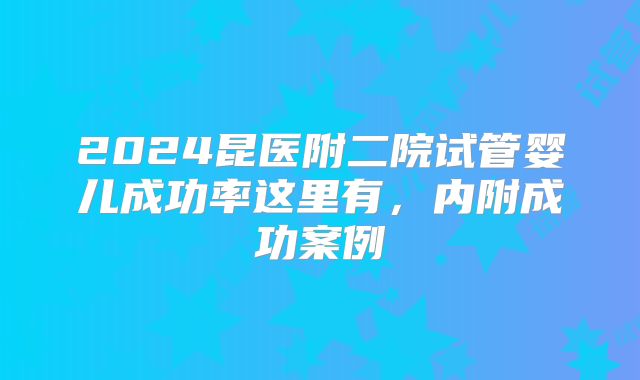 2024昆医附二院试管婴儿成功率这里有，内附成功案例