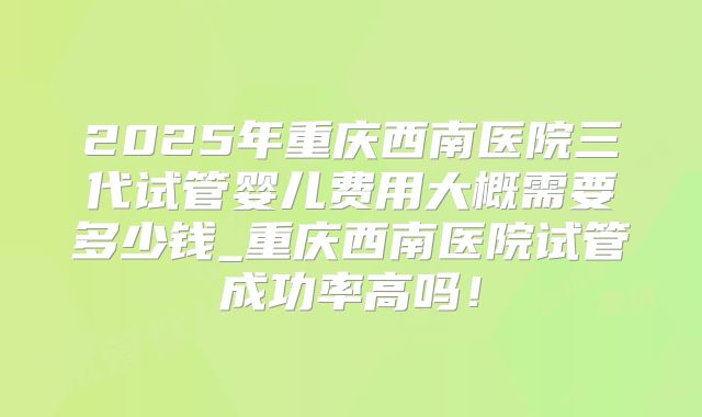 2025年重庆西南医院三代试管婴儿费用大概需要多少钱_重庆西南医院试管成功率高吗!