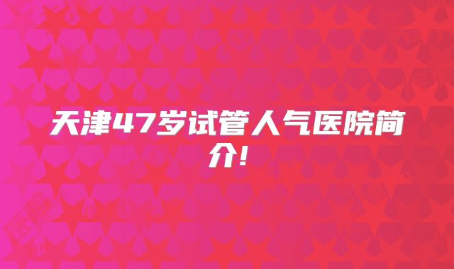 天津47岁试管人气医院简介!