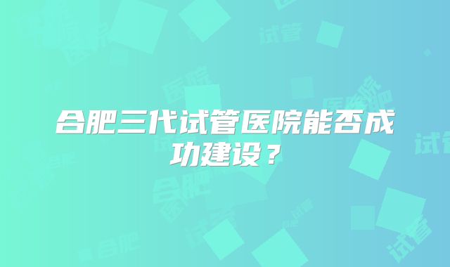 合肥三代试管医院能否成功建设？