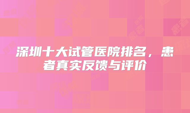 深圳十大试管医院排名，患者真实反馈与评价