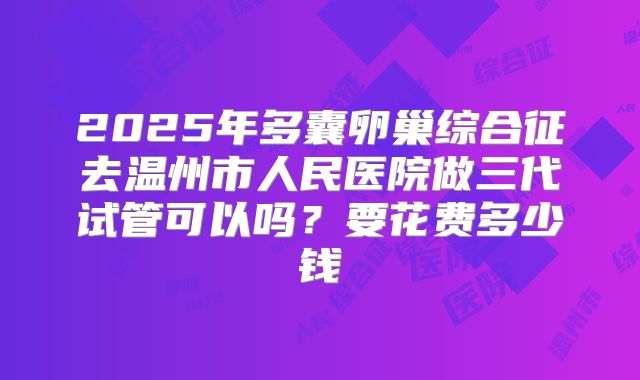 2025年多囊卵巢综合征去温州市人民医院做三代试管可以吗?要花费多少钱