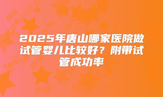 2025年唐山哪家医院做试管婴儿比较好？附带试管成功率