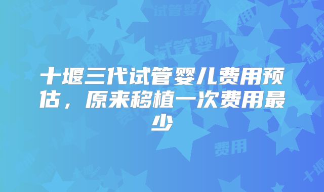 十堰三代试管婴儿费用预估，原来移植一次费用最少