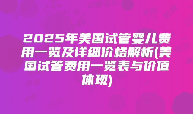 2025年美国试管婴儿费用一览及详细价格解析(美国试管费用一览表与价值体现)