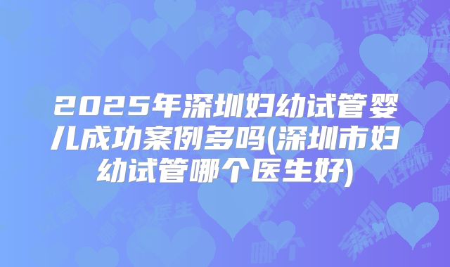 2025年深圳妇幼试管婴儿成功案例多吗(深圳市妇幼试管哪个医生好)