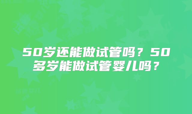 50岁还能做试管吗?50多岁能做试管婴儿吗?