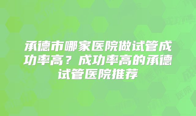 承德市哪家医院做试管成功率高？成功率高的承德试管医院推荐
