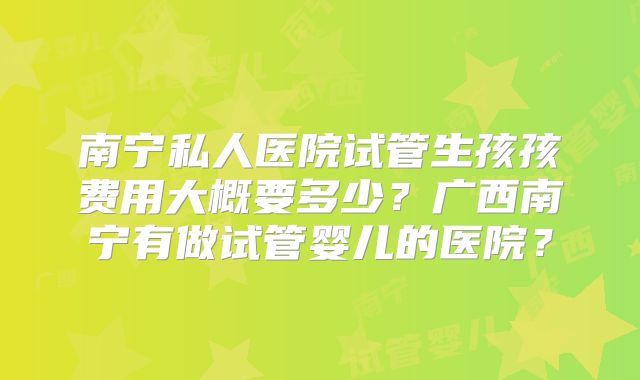 南宁私人医院试管生孩孩费用大概要多少？广西南宁有做试管婴儿的医院？