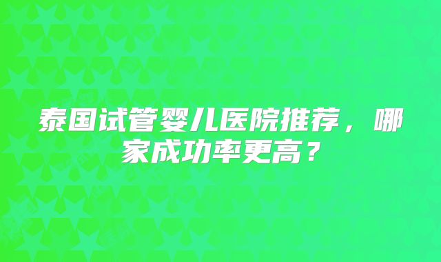 泰国试管婴儿医院推荐，哪家成功率更高？