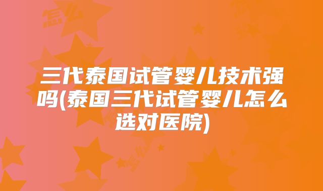 三代泰国试管婴儿技术强吗(泰国三代试管婴儿怎么选对医院)