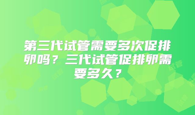 第三代试管需要多次促排卵吗?三代试管促排卵需要多久?