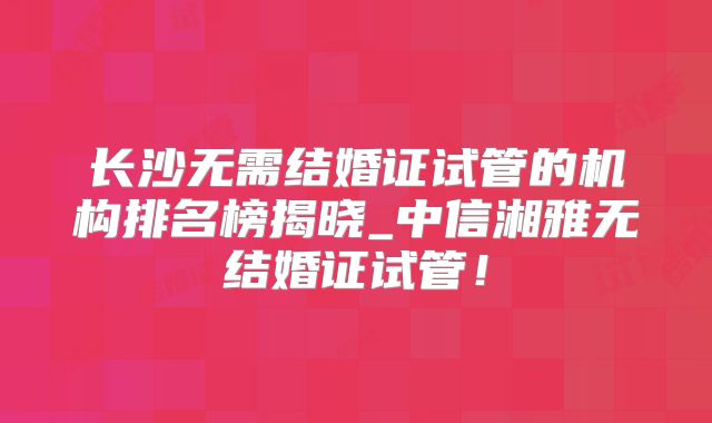 长沙无需结婚证试管的机构排名榜揭晓_中信湘雅无结婚证试管！