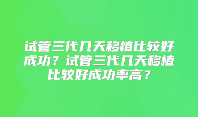 试管三代几天移植比较好成功?试管三代几天移植比较好成功率高?