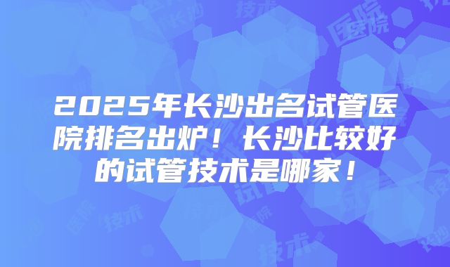 2025年长沙出名试管医院排名出炉!长沙比较好的试管技术是哪家!