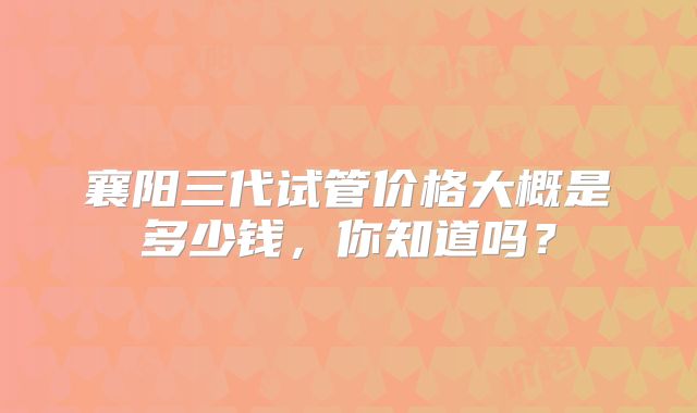 襄阳三代试管价格大概是多少钱，你知道吗？