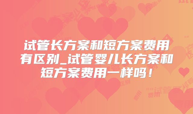 试管长方案和短方案费用有区别_试管婴儿长方案和短方案费用一样吗!