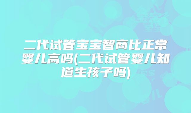 二代试管宝宝智商比正常婴儿高吗(二代试管婴儿知道生孩子吗)
