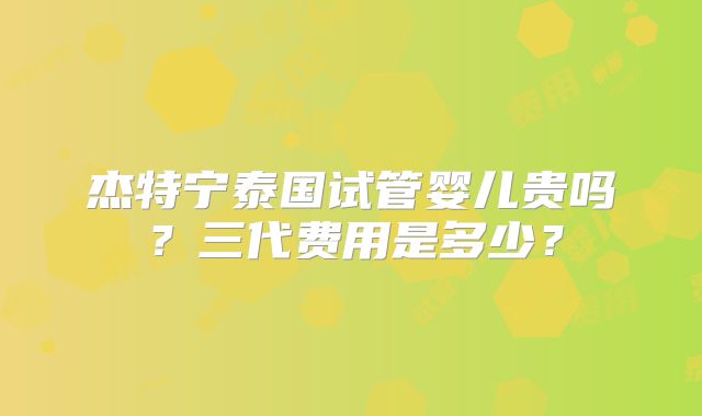 杰特宁泰国试管婴儿贵吗？三代费用是多少？