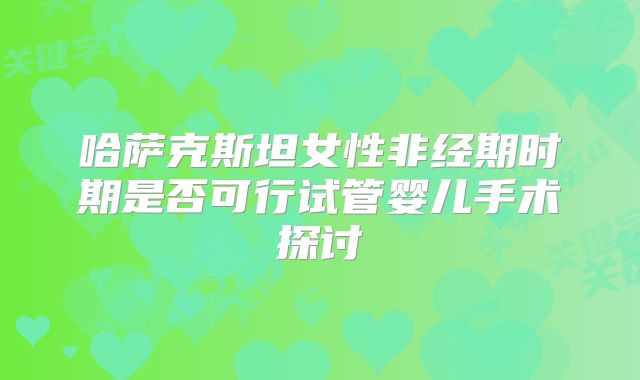 哈萨克斯坦女性非经期时期是否可行试管婴儿手术探讨