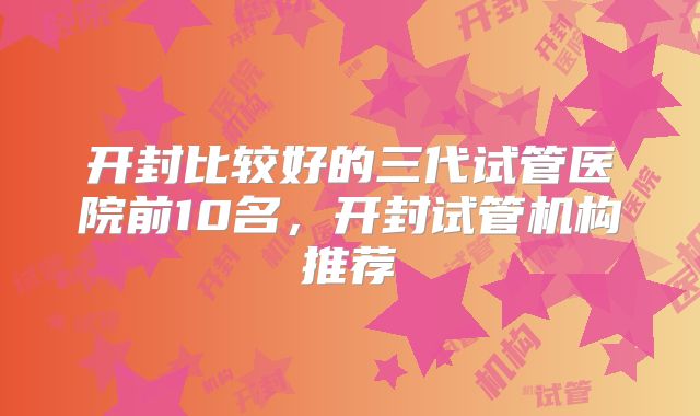 开封比较好的三代试管医院前10名,开封试管机构推荐
