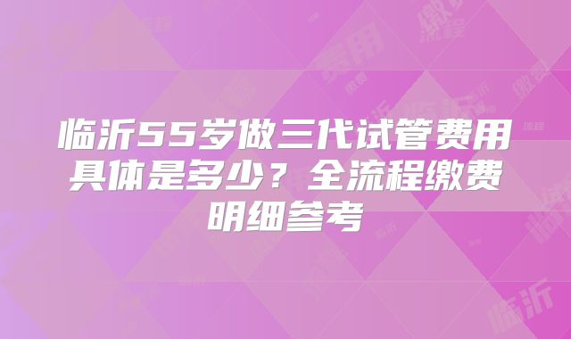 临沂55岁做三代试管费用具体是多少？全流程缴费明细参考