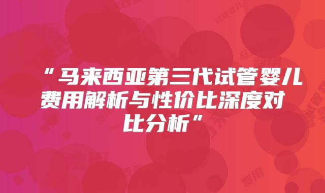 “马来西亚第三代试管婴儿费用解析与性价比深度对比分析”