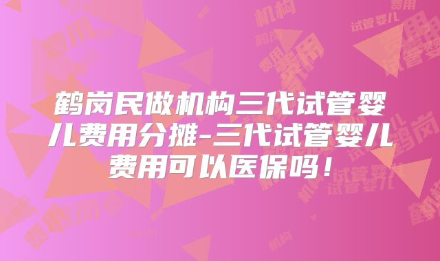 鹤岗民做机构三代试管婴儿费用分摊-三代试管婴儿费用可以医保吗！