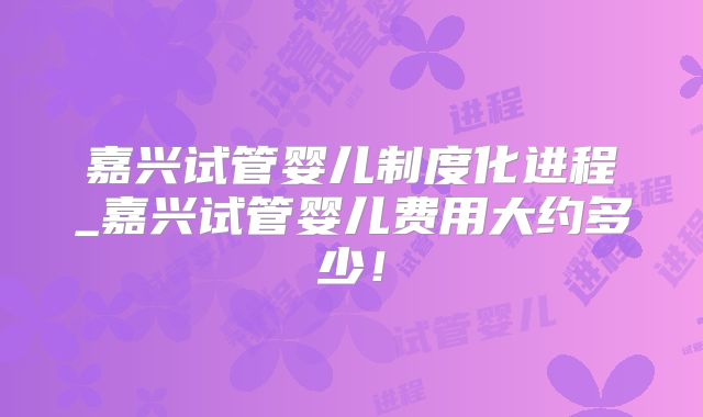 嘉兴试管婴儿制度化进程_嘉兴试管婴儿费用大约多少！