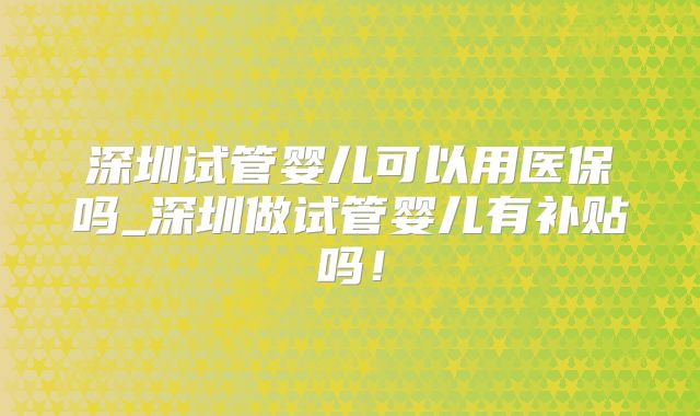 深圳试管婴儿可以用医保吗_深圳做试管婴儿有补贴吗!