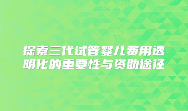 探索三代试管婴儿费用透明化的重要性与资助途径