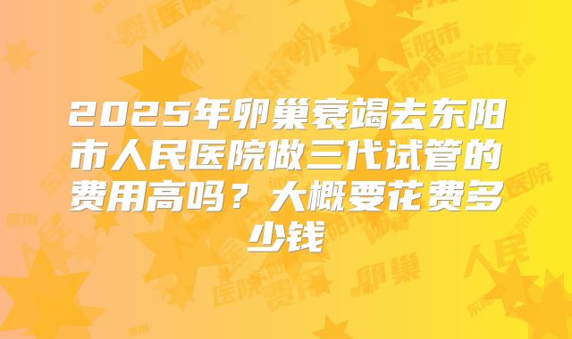 2025年卵巢衰竭去东阳市人民医院做三代试管的费用高吗?大概要花费多少钱
