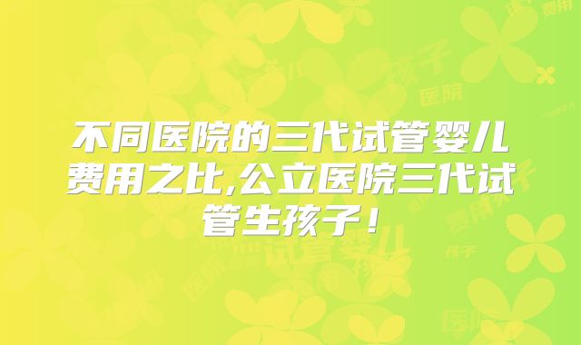 不同医院的三代试管婴儿费用之比,公立医院三代试管生孩子！