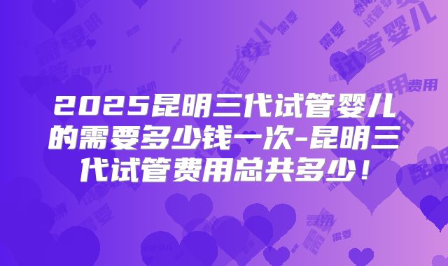 2025昆明三代试管婴儿的需要多少钱一次-昆明三代试管费用总共多少！