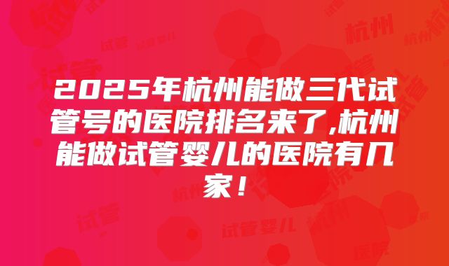 2025年杭州能做三代试管号的医院排名来了,杭州能做试管婴儿的医院有几家！